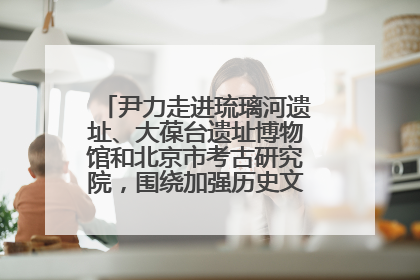 尹力走进琉璃河遗址、大葆台遗址博物馆和北京市考古研究院，围绕加强历史文化名城保护调研