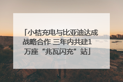 小桔充电与比亚迪达成战略合作 三年内共建1万座“兆瓦闪充”站