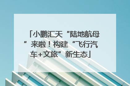 小鹏汇天“陆地航母”来啦！构建“飞行汽车+文旅”新生态
