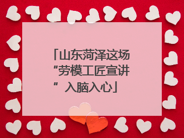 山东菏泽这场“劳模工匠宣讲”入脑入心