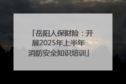 岳阳人保财险：开展2025年上半年消防安全知识培训