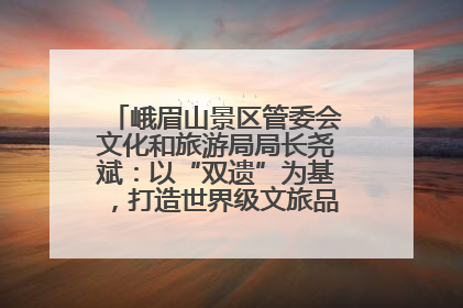 峨眉山景区管委会文化和旅游局局长尧斌：以“双遗”为基，打造世界级文旅品牌与国际典范