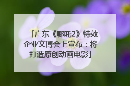 广东《哪吒2》特效企业文博会上宣布：将打造原创动画电影