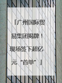 广州国际贸易集团揭牌！现场签下超亿元“首单”