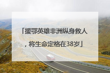 援鄂英雄非洲纵身救人，将生命定格在38岁