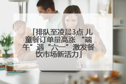 排队至凌晨3点 儿童餐订单量高涨 “端午”遇“六一”激发餐饮市场新活力