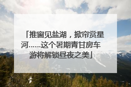推窗见盐湖，掀帘赏星河……这个暑期青甘房车游将解锁昼夜之美