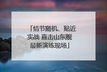 情节随机、贴近实战 直击山东舰最新演练现场