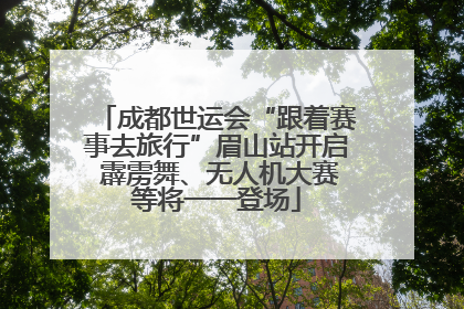 成都世运会“跟着赛事去旅行”眉山站开启 霹雳舞、无人机大赛等将一一登场