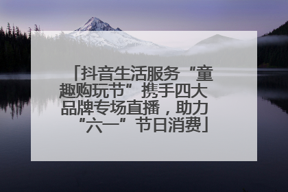 抖音生活服务“童趣购玩节”携手四大品牌专场直播，助力“六一”节日消费