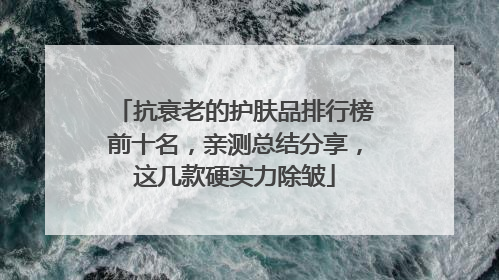 抗衰老的护肤品排行榜前十名，亲测总结分享，这几款硬实力除皱