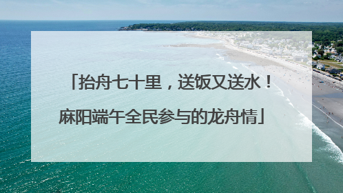 抬舟七十里，送饭又送水！麻阳端午全民参与的龙舟情