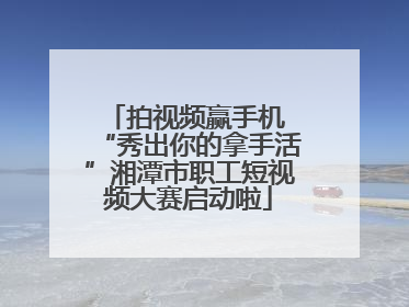拍视频赢手机 “秀出你的拿手活”湘潭市职工短视频大赛启动啦