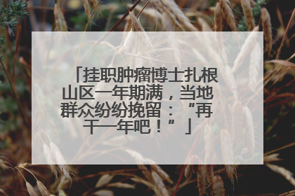 挂职肿瘤博士扎根山区一年期满，当地群众纷纷挽留：“再干一年吧！”