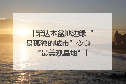 柴达木盆地边缘“最孤独的城市”变身“最美观星地”