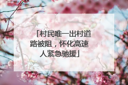 村民唯一出村道路被阻，怀化高速人紧急驰援