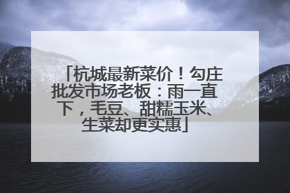 杭城最新菜价！勾庄批发市场老板：雨一直下，毛豆、甜糯玉米、生菜却更实惠