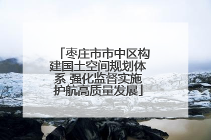 枣庄市市中区构建国土空间规划体系 强化监督实施护航高质量发展
