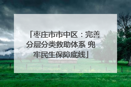 枣庄市市中区：完善分层分类救助体系 兜牢民生保障底线