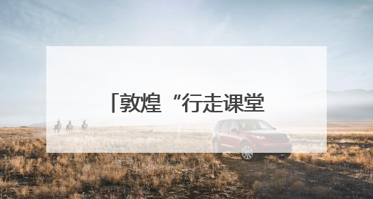 敦煌“行走课堂”里的文化传承