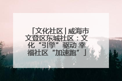 文化社区│威海市文登区东城社区：文化“引擎”驱动 幸福社区“加速跑”