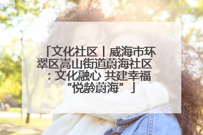 文化社区丨威海市环翠区嵩山街道蔚海社区：文化融心 共建幸福“悦龄蔚海”