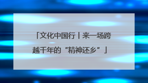 文化中国行丨来一场跨越千年的“精神还乡”