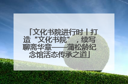 文化书院进行时丨打造“文化书院”，续写聊斋华章——蒲松龄纪念馆活态传承之道