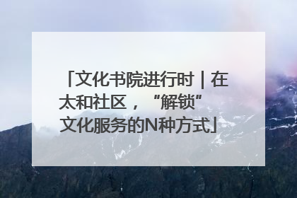 文化书院进行时｜在太和社区，“解锁” 文化服务的N种方式