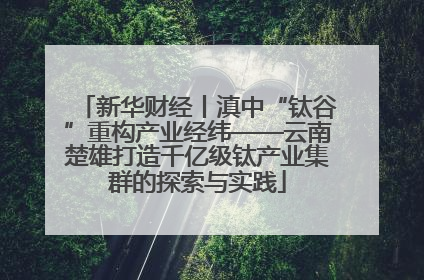 新华财经丨滇中“钛谷”重构产业经纬——云南楚雄打造千亿级钛产业集群的探索与实践