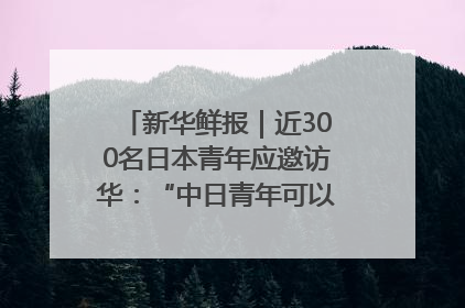 新华鲜报｜近300名日本青年应邀访华：“中日青年可以创造更好的未来”