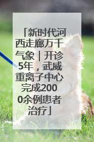 新时代河西走廊万千气象｜开诊5年，武威重离子中心完成2000余例患者治疗