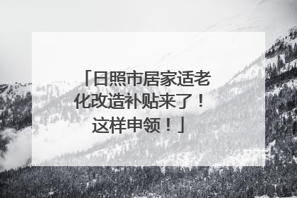 日照市居家适老化改造补贴来了！这样申领！