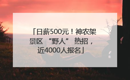 日薪500元！神农架景区 “野人” 热招，近4000人报名