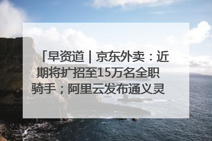 早资道｜京东外卖：近期将扩招至15万名全职骑手；阿里云发布通义灵码AI IDE