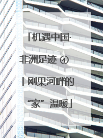 机遇中国·非洲足迹 ④丨刚果河畔的“家”温暖