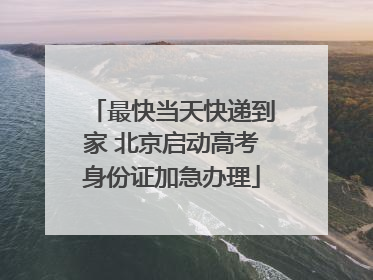 最快当天快递到家 北京启动高考身份证加急办理