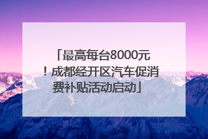 最高每台8000元！成都经开区汽车促消费补贴活动启动