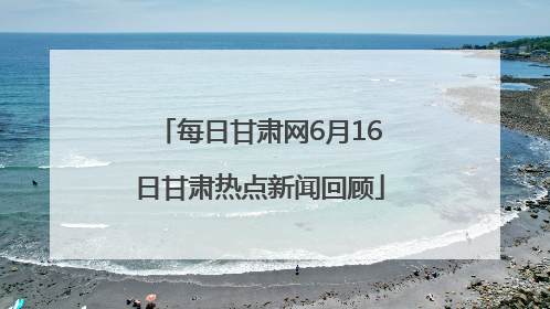 每日甘肃网6月16日甘肃热点新闻回顾