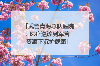 武警青海总队医院：医疗巡诊到军营  资源下沉护健康