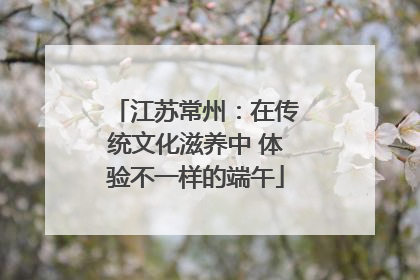 江苏常州：在传统文化滋养中 体验不一样的端午