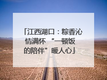 江西湖口：粽香沁 情满怀 “一顿饭的陪伴”暖人心