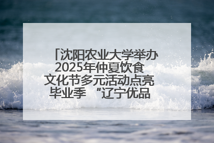 沈阳农业大学举办2025年仲夏饮食文化节多元活动点亮毕业季 “辽宁优品”进校园首站启动