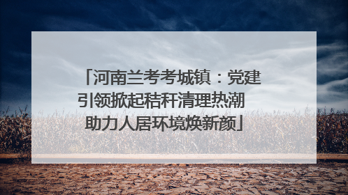 河南兰考考城镇：党建引领掀起秸秆清理热潮 助力人居环境焕新颜