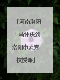 河南洛阳：马怀庆到洛阳市委党校授课