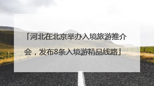 河北在北京举办入境旅游推介会，发布8条入境游精品线路