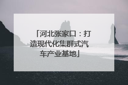 河北张家口：打造现代化集群式汽车产业基地