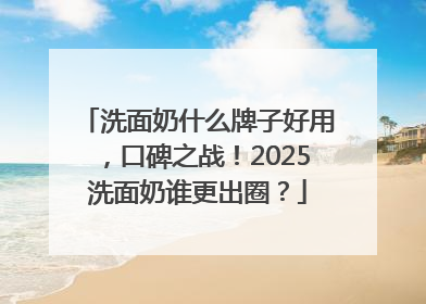 洗面奶什么牌子好用，口碑之战！2025洗面奶谁更出圈？