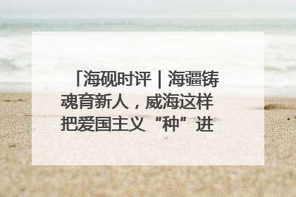 海砚时评｜海疆铸魂育新人，威海这样把爱国主义“种”进年轻人心里
