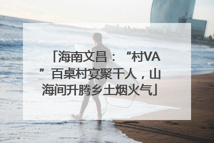 海南文昌：“村VA”百桌村宴聚千人，山海间升腾乡土烟火气